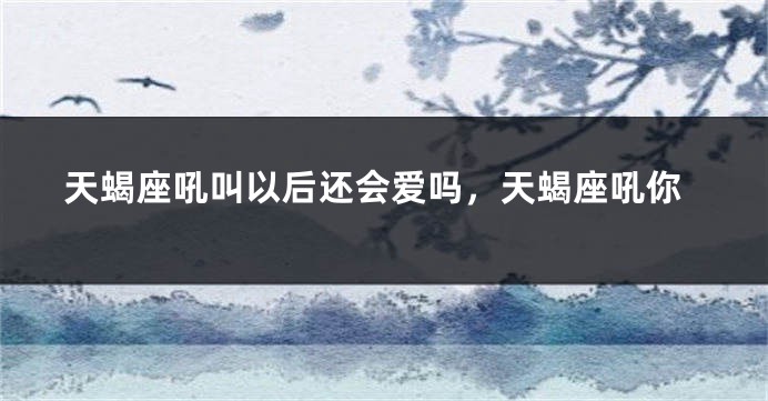 天蝎座吼叫以后还会爱吗，天蝎座吼你