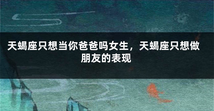天蝎座只想当你爸爸吗女生，天蝎座只想做朋友的表现