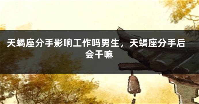 天蝎座分手影响工作吗男生，天蝎座分手后会干嘛