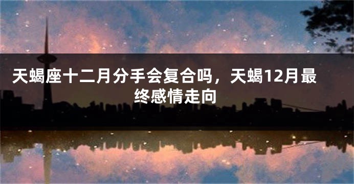 天蝎座十二月分手会复合吗，天蝎12月最终感情走向