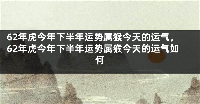 62年虎今年下半年运势属猴今天的运气，62年虎今年下半年运势属猴今天的运气如何