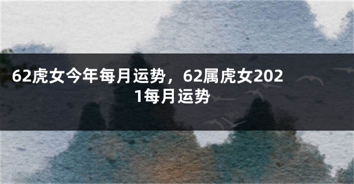 62虎女今年每月运势，62属虎女2021每月运势