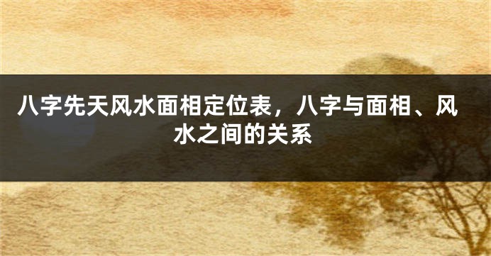 八字先天风水面相定位表，八字与面相、风水之间的关系