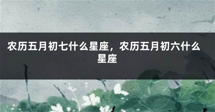 农历五月初七什么星座，农历五月初六什么星座