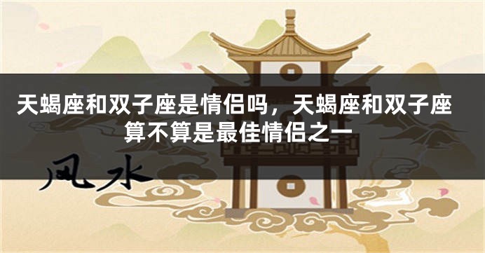 天蝎座和双子座是情侣吗，天蝎座和双子座算不算是最佳情侣之一