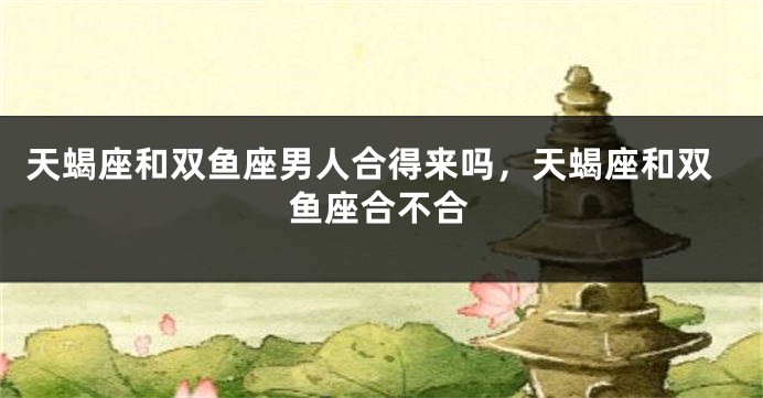 天蝎座和双鱼座男人合得来吗，天蝎座和双鱼座合不合