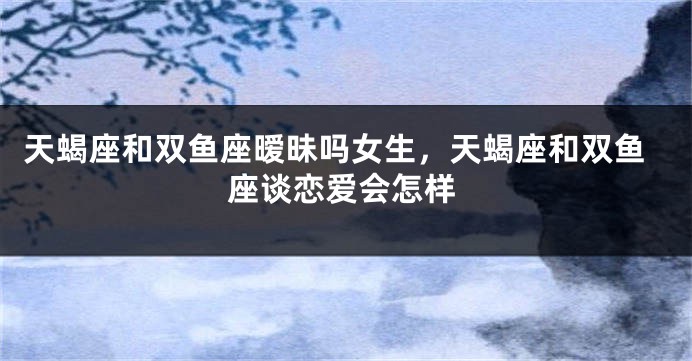 天蝎座和双鱼座暧昧吗女生，天蝎座和双鱼座谈恋爱会怎样