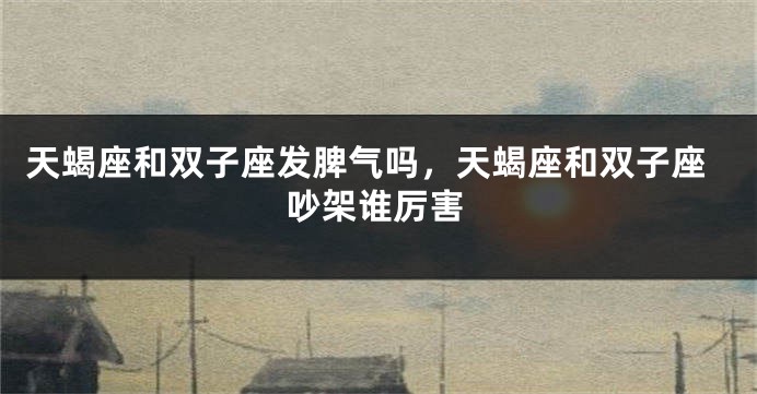 天蝎座和双子座发脾气吗，天蝎座和双子座吵架谁厉害