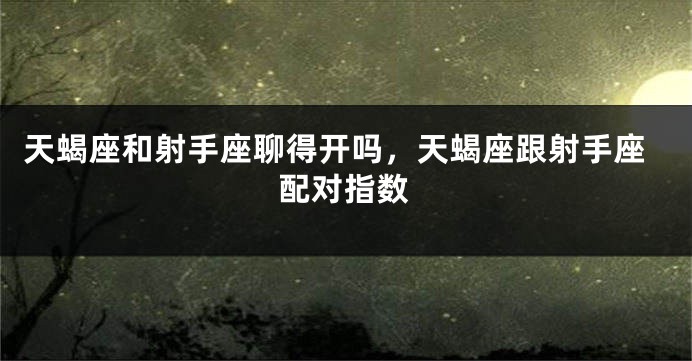 天蝎座和射手座聊得开吗，天蝎座跟射手座配对指数