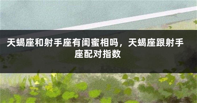 天蝎座和射手座有闺蜜相吗，天蝎座跟射手座配对指数