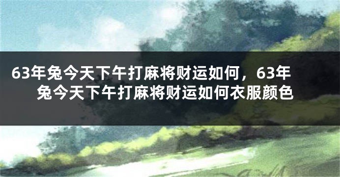 63年兔今天下午打麻将财运如何，63年兔今天下午打麻将财运如何衣服颜色