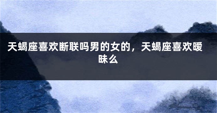天蝎座喜欢断联吗男的女的，天蝎座喜欢暧昧么
