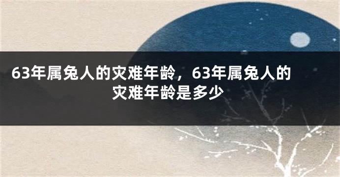 63年属兔人的灾难年龄,63年属兔人的灾难年龄是多少