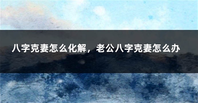 八字克妻怎么化解，老公八字克妻怎么办