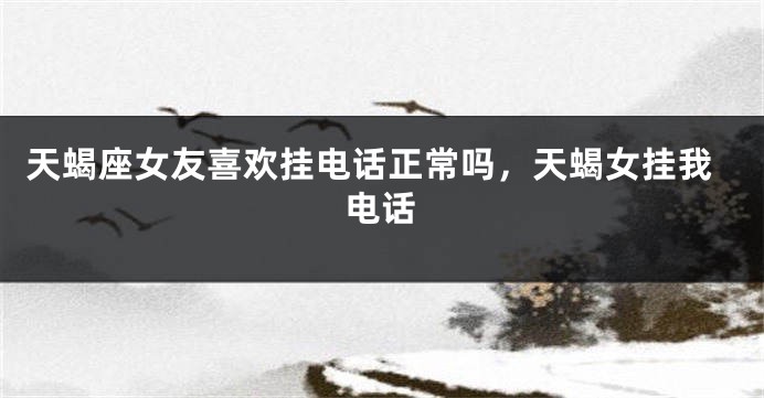 天蝎座女友喜欢挂电话正常吗，天蝎女挂我电话