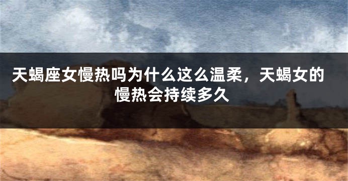 天蝎座女慢热吗为什么这么温柔，天蝎女的慢热会持续多久