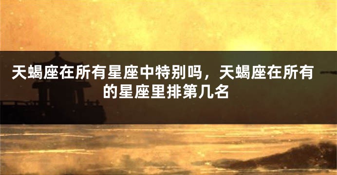 天蝎座在所有星座中特别吗，天蝎座在所有的星座里排第几名