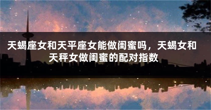 天蝎座女和天平座女能做闺蜜吗，天蝎女和天秤女做闺蜜的配对指数