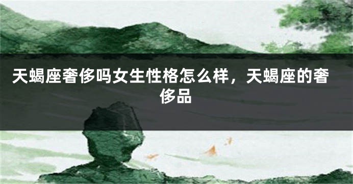 天蝎座奢侈吗女生性格怎么样，天蝎座的奢侈品