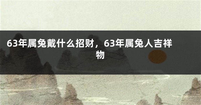 63年属兔戴什么招财，63年属兔人吉祥物