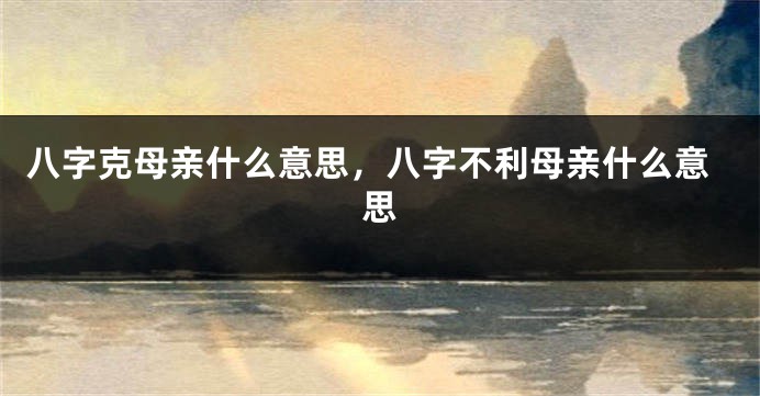 八字克母亲什么意思，八字不利母亲什么意思