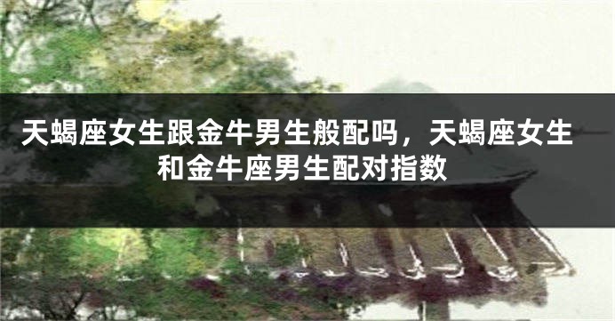 天蝎座女生跟金牛男生般配吗，天蝎座女生和金牛座男生配对指数