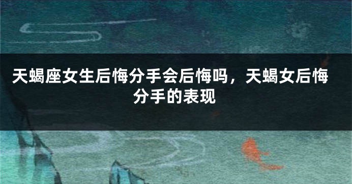 天蝎座女生后悔分手会后悔吗，天蝎女后悔分手的表现