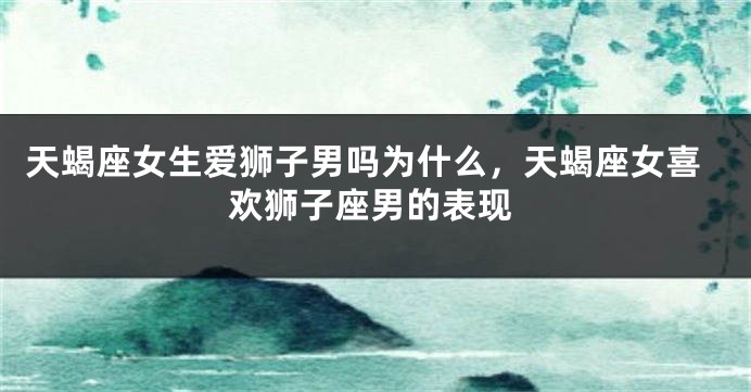 天蝎座女生爱狮子男吗为什么，天蝎座女喜欢狮子座男的表现
