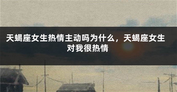 天蝎座女生热情主动吗为什么，天蝎座女生对我很热情