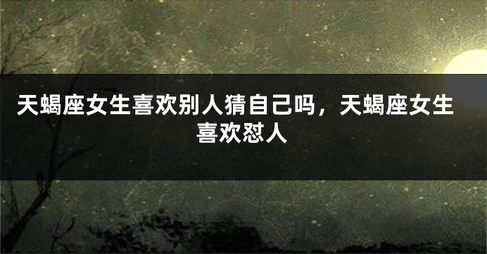 天蝎座女生喜欢别人猜自己吗，天蝎座女生喜欢怼人