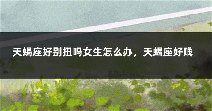 天蝎座好别扭吗女生怎么办，天蝎座好贱