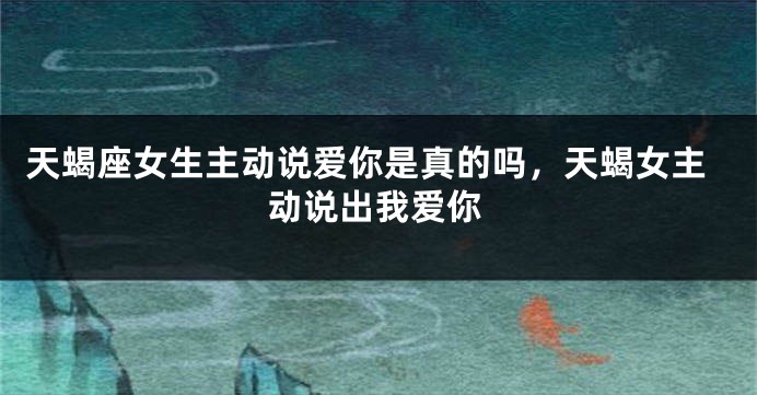 天蝎座女生主动说爱你是真的吗，天蝎女主动说出我爱你