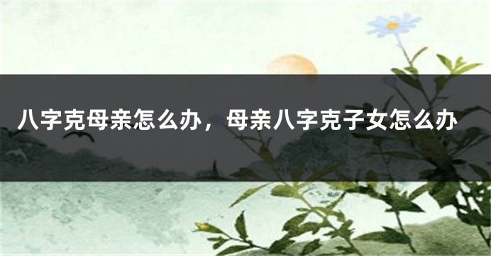 八字克母亲怎么办，母亲八字克子女怎么办