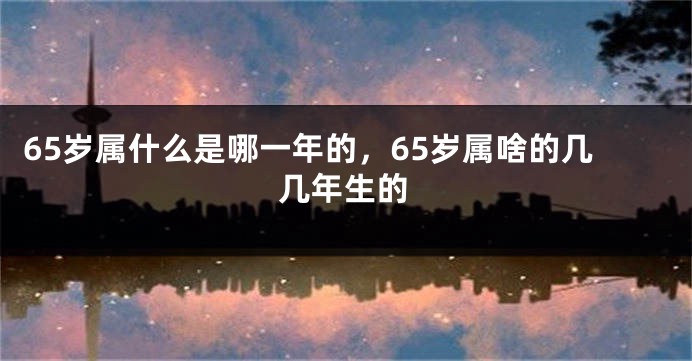 65岁属什么是哪一年的，65岁属啥的几几年生的