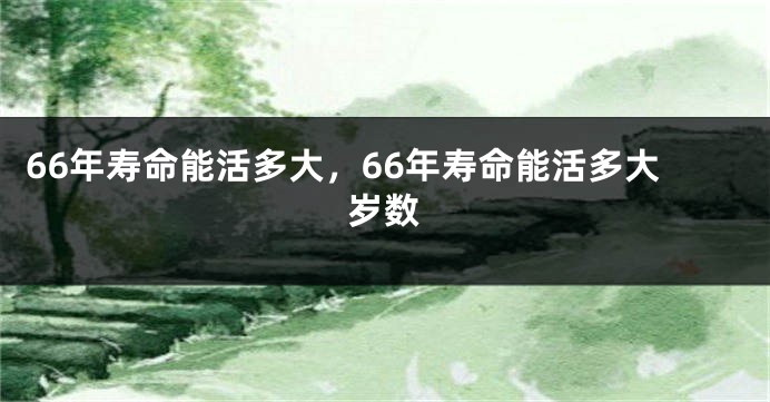 66年寿命能活多大，66年寿命能活多大岁数