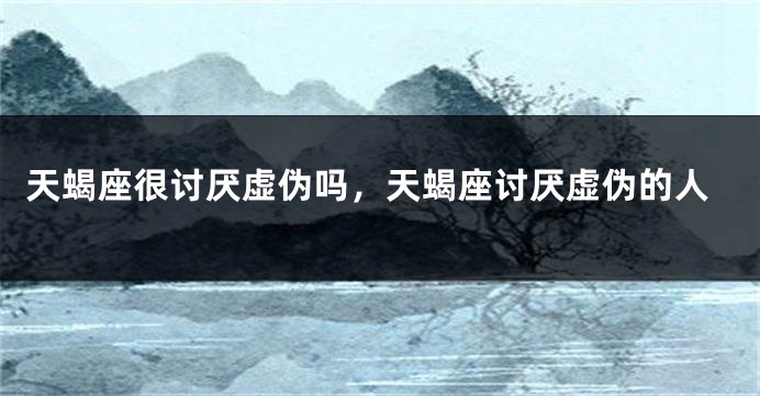 天蝎座很讨厌虚伪吗，天蝎座讨厌虚伪的人