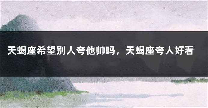 天蝎座希望别人夸他帅吗，天蝎座夸人好看