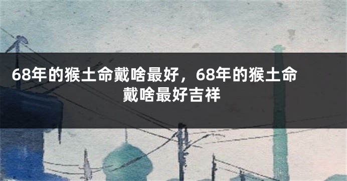 68年的猴土命戴啥最好，68年的猴土命戴啥最好吉祥