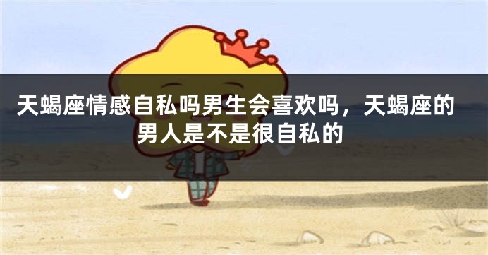天蝎座情感自私吗男生会喜欢吗，天蝎座的男人是不是很自私的