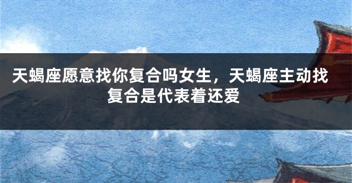 天蝎座愿意找你复合吗女生，天蝎座主动找复合是代表着还爱