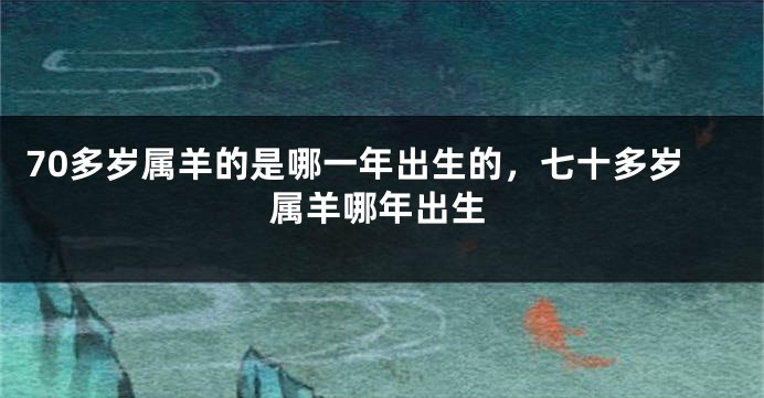 70多岁属羊的是哪一年出生的，七十多岁属羊哪年出生
