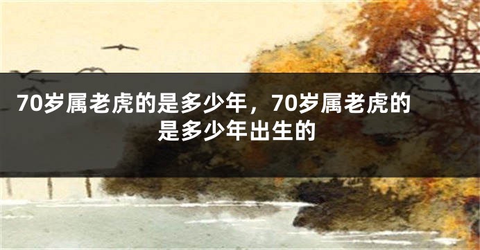 70岁属老虎的是多少年，70岁属老虎的是多少年出生的