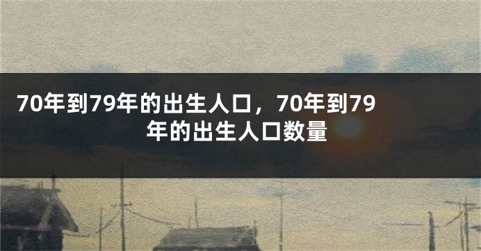 70年到79年的出生人口，70年到79年的出生人口数量