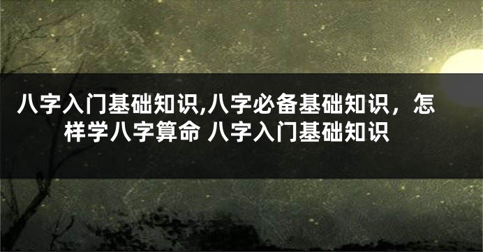 八字入门基础知识,八字必备基础知识，怎样学八字算命 八字入门基础知识