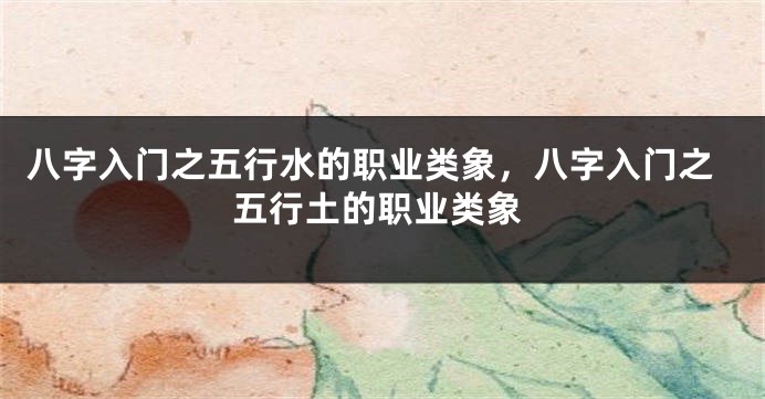 八字入门之五行水的职业类象，八字入门之五行土的职业类象
