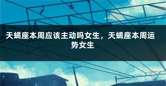 天蝎座本周应该主动吗女生，天蝎座本周运势女生