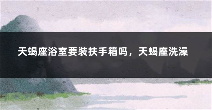 天蝎座浴室要装扶手箱吗，天蝎座洗澡