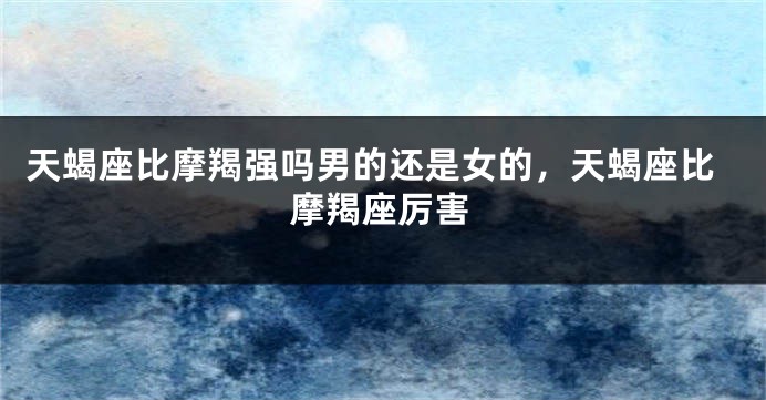 天蝎座比摩羯强吗男的还是女的，天蝎座比摩羯座厉害