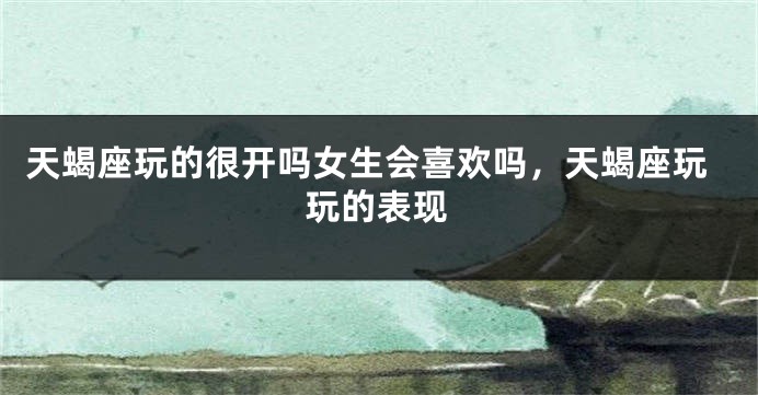 天蝎座玩的很开吗女生会喜欢吗，天蝎座玩玩的表现