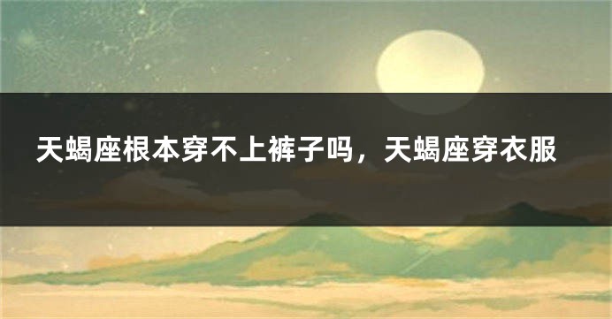 天蝎座根本穿不上裤子吗，天蝎座穿衣服